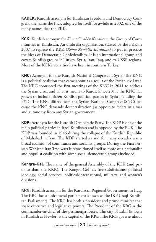 KADEK: Kurdish acronym for Kurdistan Freedom and Democracy Con- gress, the name the PKK adopted for itslf for awhile in 2002. one of the many names that the PKK.  KCK: Kurdish acronym for Koma Civakén Kurdistan, the Group of Com- munities in Kurdistan. An umbrella organization, started by the PKK in 2007 to replace the KKK (Koma Komalén Kurdistan) to put in practice the ideas of Democratic Confederalism. It is an international group and covers Kurdish groups in Turkey, Syria, Iran, Iraq, and ex-USSR regions. Most of the KCK’s activities have been in southern Turkey.  KNC: Acronym for the Kurdish National Congess in Syria. The KNC is a policical coalition that came about as a result of the Syrian civil war. The KRG sponsored the first meetings of the KNC in 2011 to address the Syrian crisis and what it meant to Kurds. Since 2011, the KNC has grown 0 include fificen Kurdish political parties in Syria including the PYD. The KNC differs from the Syrian National Congress (SNC) be- cause the KNC demands decentralization (as oppose to federalist aims) and autonomy from any Syrian governmen  KDP: Acronym for the Kurdish Democratic Party. The KDP is one of the main policical parties in Iraqi Kurdistan and is opposed by the PUK. The KDP was founded in 1946 during the collapse of the Kurdish Republic of Mahabad in Iran. The KDP started as and for many decades was a broad coalition of communist and socialist groups. During the First Per- sian War (the Iran/lraq war) i repositioned itself as more of a nationalist and populist coalition with some social-democraric groups included.  Kongra-Gel: The name of the general Assembly of the KCK (and pri- or o that, the KKK). The Kongra-Gel has five subdivisions: political ideology, social services, politicalfinternational, military, and women’s divisions.  KRG: Kurdish acronym for the Kurdistan Regional Government in Iraq, The KRG has 2 unicameral parliament known s the IKP (Iraqi Kurdis- an Parliament). The KRG has both a president and prime minister that share executive and legislative powers. The President of the KRG is the commander-in-chicf of the peshmerga forces. The city of Exbil (known in Kurdish as Hewler) i the capital of the KRG. The KRG governs about 